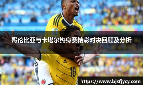 哥伦比亚与卡塔尔热身赛精彩对决回顾及分析